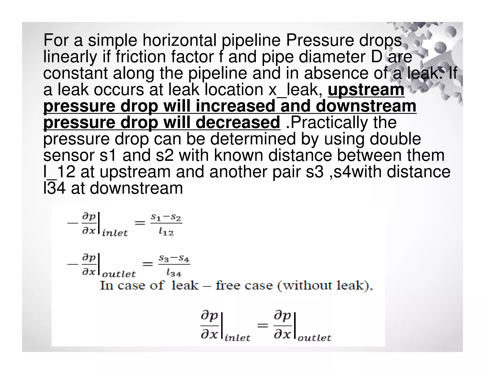 For a simple horizontal pipeline Pressure drops
linearly if friction factor f and pipe diameter D are
constant along the pipeline and in absence of a leak. If
a leak occurs at leak location x_leak, upstream
pressure drop will increased and downstream
pressure drop will decreased .Practically the
pressure drop can be determined by using double
sensor s1 and s2 with known distance between them
l_12 at upstream and another pair s3 ,s4with distance
l34 at downstream
 
