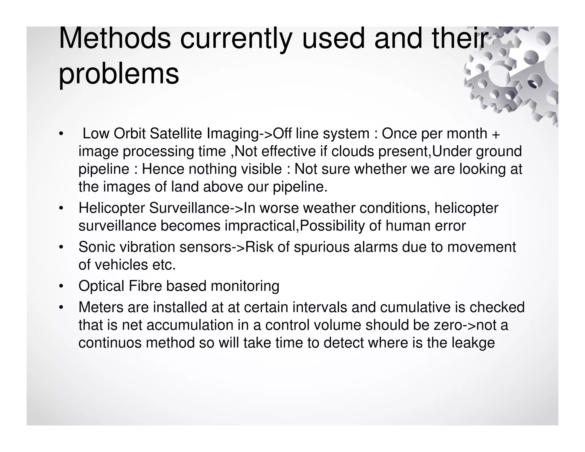 Methods currently used and their
problems
• Low Orbit Satellite Imaging->Off line system : Once per month +
image processing time ,Not effective if clouds present,Under ground
pipeline : Hence nothing visible : Not sure whether we are looking at
the images of land above our pipeline.
• Helicopter Surveillance->In worse weather conditions, helicopter
surveillance becomes impractical,Possibility of human error
• Sonic vibration sensors->Risk of spurious alarms due to movement
of vehicles etc.
• Optical Fibre based monitoring
• Meters are installed at at certain intervals and cumulative is checked
that is net accumulation in a control volume should be zero->not a
continuos method so will take time to detect where is the leakge
 
