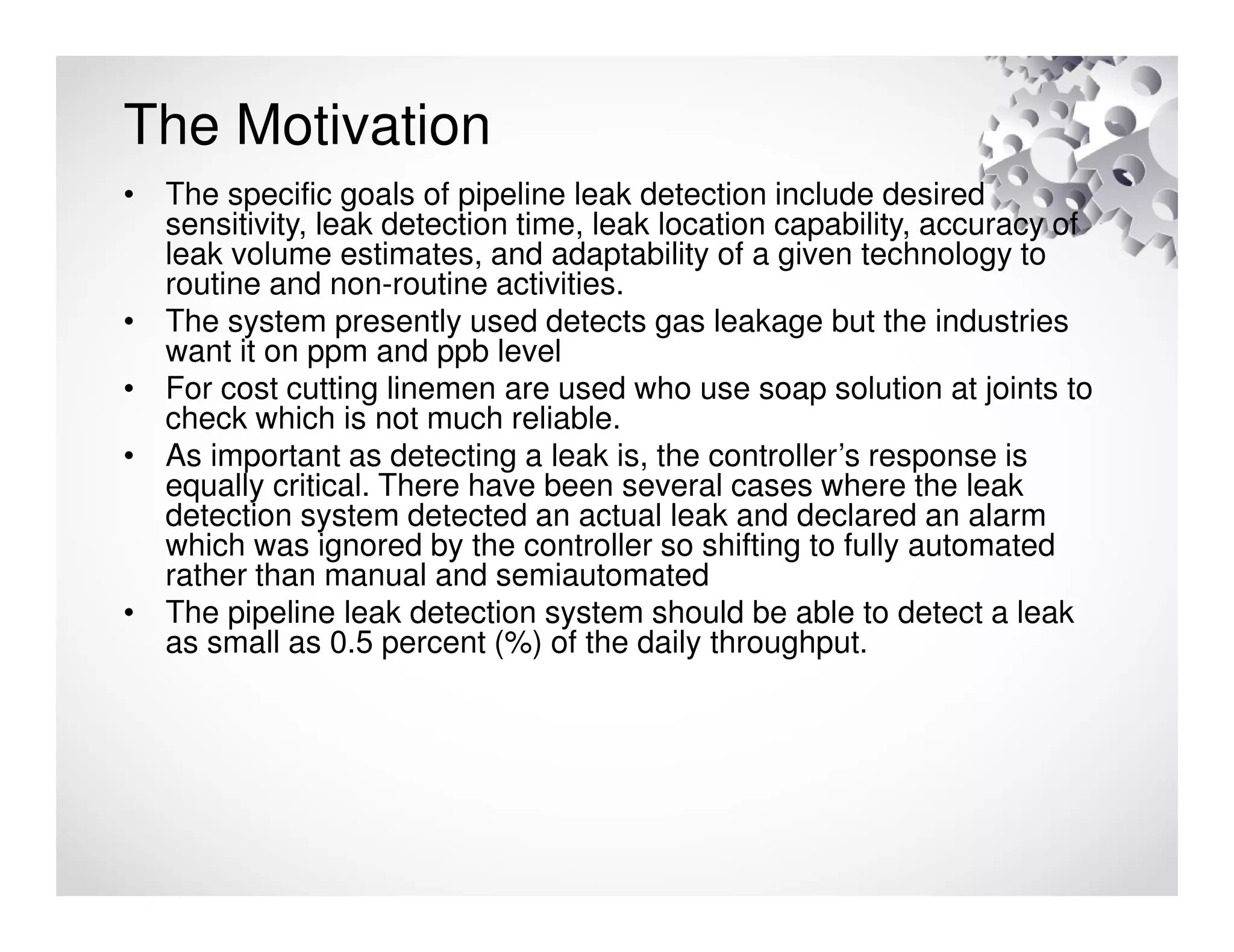 The Motivation
• The specific goals of pipeline leak detection include desired
sensitivity, leak detection time, leak location capability, accuracy of
leak volume estimates, and adaptability of a given technology to
routine and non-routine activities.
• The system presently used detects gas leakage but the industries
want it on ppm and ppb level
• For cost cutting linemen are used who use soap solution at joints to
check which is not much reliable.
• As important as detecting a leak is, the controller’s response is
equally critical. There have been several cases where the leak
detection system detected an actual leak and declared an alarm
which was ignored by the controller so shifting to fully automated
rather than manual and semiautomated
• The pipeline leak detection system should be able to detect a leak
as small as 0.5 percent (%) of the daily throughput.
 