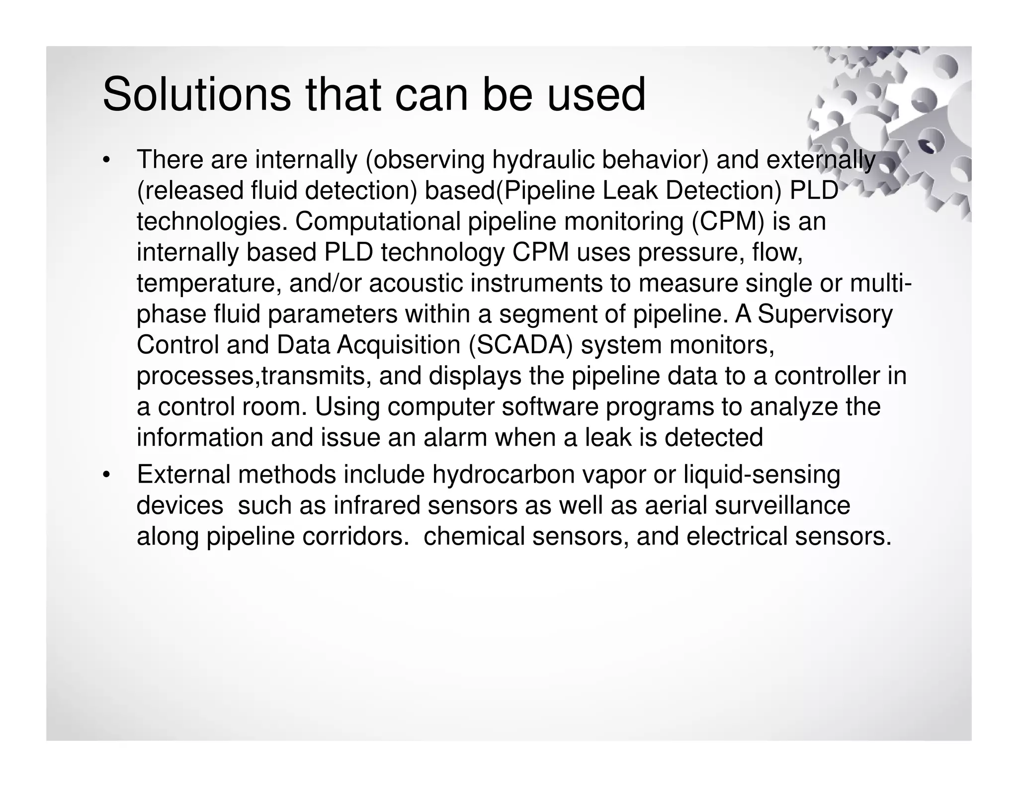 Solutions that can be used
• There are internally (observing hydraulic behavior) and externally
(released fluid detection) based(Pipeline Leak Detection) PLD
technologies. Computational pipeline monitoring (CPM) is an
internally based PLD technology CPM uses pressure, flow,
temperature, and/or acoustic instruments to measure single or multi-
phase fluid parameters within a segment of pipeline. A Supervisory
Control and Data Acquisition (SCADA) system monitors,
processes,transmits, and displays the pipeline data to a controller in
a control room. Using computer software programs to analyze the
information and issue an alarm when a leak is detected
• External methods include hydrocarbon vapor or liquid-sensing
devices such as infrared sensors as well as aerial surveillance
along pipeline corridors. chemical sensors, and electrical sensors.
 