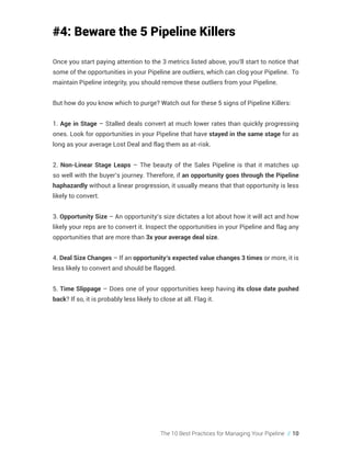 The 10 Best Practices for Managing Your Pipeline // 10
#4: Beware the 5 Pipeline Killers
Once you start paying attention to the 3 metrics listed above, you’ll start to notice that
some of the opportunities in your Pipeline are outliers, which can clog your Pipeline. To
maintain Pipeline integrity, you should remove these outliers from your Pipeline.
But how do you know which to purge? Watch out for these 5 signs of Pipeline Killers:
1. Age in Stage – Stalled deals convert at much lower rates than quickly progressing
ones. Look for opportunities in your Pipeline that have stayed in the same stage for as
long as your average Lost Deal and flag them as at-risk.
2. Non-Linear Stage Leaps – The beauty of the Sales Pipeline is that it matches up
so well with the buyer’s journey. Therefore, if an opportunity goes through the Pipeline
haphazardly without a linear progression, it usually means that that opportunity is less
likely to convert.
3. Opportunity Size – An opportunity’s size dictates a lot about how it will act and how
likely your reps are to convert it. Inspect the opportunities in your Pipeline and flag any
opportunities that are more than 3x your average deal size.
4. Deal Size Changes – If an opportunity’s expected value changes 3 times or more, it is
less likely to convert and should be flagged.
5. Time Slippage – Does one of your opportunities keep having its close date pushed
back? If so, it is probably less likely to close at all. Flag it.
 