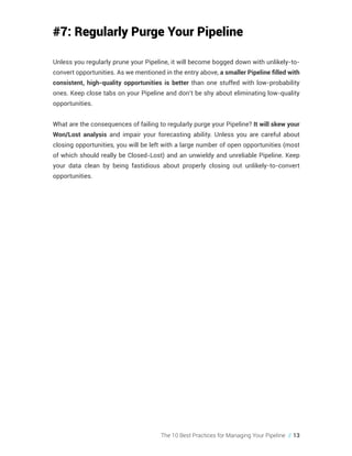 The 10 Best Practices for Managing Your Pipeline // 13
#7: Regularly Purge Your Pipeline
Unless you regularly prune your Pipeline, it will become bogged down with unlikely-to-
convert opportunities. As we mentioned in the entry above, a smaller Pipeline filled with
consistent, high-quality opportunities is better than one stuffed with low-probability
ones. Keep close tabs on your Pipeline and don’t be shy about eliminating low-quality
opportunities.
What are the consequences of failing to regularly purge your Pipeline? It will skew your
Won/Lost analysis and impair your forecasting ability. Unless you are careful about
closing opportunities, you will be left with a large number of open opportunities (most
of which should really be Closed-Lost) and an unwieldy and unreliable Pipeline. Keep
your data clean by being fastidious about properly closing out unlikely-to-convert
opportunities.
 
