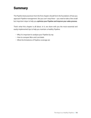 The Keys to a Healthy Pipeline // 18
Summary
The Pipeline best practices from the first chapter should form the foundation of how you
approach Pipeline management. But you can’t stop there – you need to take a few small
but important steps to help you optimize your Pipeline and improve your sales process.
That’s what this chapter is all about. In it, we share with you the most essential and
easily implemented tips to help you maintain a healthy Pipeline:
•	 Why it’s important to analyze your Pipeline by rep
•	 How to compare Won and Lost deals
•	 What the limitations of Pipeline coverage are
 