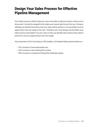 The Keys to a Healthy Pipeline // 19
Design Your Sales Process for Effective
Pipeline Management
Your Sales process is all the steps your reps must take to sell your product, and as we’ve
discussed, it should be mapped to the steps your buyers take to buy from you. Doing so
will help you identify the actions that your reps need to perform to successfully move an
opportunity from one stage to the next. Therefore, you must design and formalize your
Sales process and explain it to your reps so they can identify what actions they need to
perform to move an opportunity to the next stage.
How important is this? According to CSO Insights, a formalized Sales process leads to a:
•	 53% increase in forecasted deals won
•	 65% increase in reps making their quotas
•	 88% increase in companies hitting their bookings targets
 