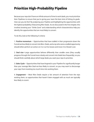 The Keys to a Healthy Pipeline // 26
Prioritize High-Probability Pipeline
Because your reps don’t have an infinite amount of time to work deals, you must prioritize
their Pipelines to ensure that you’re giving your team the best shot of hitting its goals.
How can you do this? By analyzing your Pipeline and highlighting the opportunities with
the highest probability of becoming Won Deals. As we discussed in the first chapter, this
involves knowing your “Strike Zone” and understanding which characteristics help you
identify the opportunities that are most likely to convert.
To do this, look at the following 4 criteria:
1. Positive momentum – Opportunities that have stalled in their progression down the
Funnel are less likely to convert into Won-Deals, and a rep who owns a stalled opportunity
should either perform an action on it or cut his losses and move it to Closed-Lost.
2. Deal size—Large opportunities behave differently than smaller ones (they usually
progress through the Funnel more slowly and convert into Deals less frequently), so you
should think carefully about which large deals you want your reps to prioritize.
3. Sales Cycle – Opportunities that have lingered in your Pipeline for significantly longer
than your average Won Deal are less likely to convert, so you may want to discourage
your reps from investing too much time into working them.
4. Engagement – Most Won Deals require a fair amount of attention from the reps
working them, so opportunities that haven’t been engaged with as much are typically
less likely to covert.
 