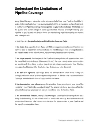 The Keys to a Healthy Pipeline // 28
Understand the Limitations of
Pipeline Coverage
Many Sales Managers subscribe to the shopworn belief that your Pipeline should be 3x
as big (in terms of value) as your revenue quota, but this is imprecise and overly general.
In reality, your Pipeline coverage ratio depends on your individual reps’ Win Rates and
the quality and current stage of open opportunities. Instead of simply making your
Pipeline 3x your quota, you should focus on maintaining Pipeline integrity and honing
your sales process.
In fact, there are 5 major limitations of the Pipeline Coverage Ratio:
1. It’s close-date agnostic. Even if you add 100 new opportunities to your Pipeline, you
won’t be able to close them immediately, so you need to adjust your coverage based on
the close date for these opportunities, not just their presence in the Pipeline.
2. It’s stage agnostic. In the eyes of the Pipeline Coverage Ratio, all opportunities have
the same likelihood of closing. Of course, this isn’t the case – early-stage opportunities
are significantly less likely to close than their late-stage counterparts. Your Pipeline
coverage should account for this, but a rigid 3x coverage ratio does not.
3. It’s deal-size agnostic. Very large deals are different from small deals – they can
skew your Pipeline value up and they typically convert at a lower rate – but the Pipeline
Coverage Ratio treats all sizes of opportunities the same.
4. It’s dependent on your sales process. Do you close deals when timing is an issue? Do
you cohort your Pipeline by opportunity size? The answers to these questions affect the
amount of coverage you need but are not considered for a 3x Pipeline Ratio.
5. It’s an unreliable forecast. Many Sales Managers use Pipeline Coverage Ratio as a
proxy for forecasting, but the truth is that it is inaccurate and lazy. Your forecast should
be metrics-driven and take into account the specific opportunities in your Pipeline and
the specific reps working them.
 