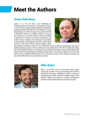 Meet the Authors
Mike Baker
Mike is a content writer and journalist who enjoys
diving into complex issues and exploring the world of
data-driven business intelligence. Before coming to
InsightSquared, Mike earned an English degree from
Oberlin College and wrote for several newspapers,
websites and marketing firms around the country.
Meet the Authors // 3
Zorian Rotenberg
Zorian is a VP of Sales and Marketing at
InsightSquared. He has been on management teams
of several high-growth global software companies,
ranging between $8 Million to $100 Million in sales,
all growing over 100% annually. He was also the CEO
of StarWind Software, a global software company
with customers in over 50 countries. Zorian has been
a speaker at a number of industry conferences and
online events including the American Association
of Inside Sales Professionals (AA-ISP), Inside Sales
Summit, Chief Sales Officer (CSO) Insights, Mass
Technology Leadership Council, The Conference Board, Heartland Technology Group, and
B2BCamp among others. He has written for and contributed to The WSJ Accelerators Blog,
Top Sales World, Salesforce.com blog, Revenue Marketing Podcast, DemandGen Marketing
Report, OpenView Labs blog, and iMedia among others. Zorian has a degree in Finance and
with minors in Applied Mathematics and in Computer Science from Lehigh University and
earned his MBA from Harvard Business School.
 