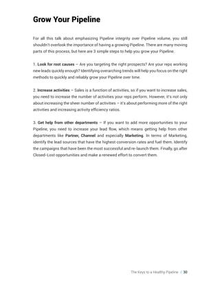 The Keys to a Healthy Pipeline // 30
Grow Your Pipeline
For all this talk about emphasizing Pipeline integrity over Pipeline volume, you still
shouldn’t overlook the importance of having a growing Pipeline. There are many moving
parts of this process, but here are 3 simple steps to help you grow your Pipeline.
1. Look for root causes – Are you targeting the right prospects? Are your reps working
new leads quickly enough? Identifying overarching trends will help you focus on the right
methods to quickly and reliably grow your Pipeline over time.
2. Increase activities – Sales is a function of activities, so if you want to increase sales,
you need to increase the number of activities your reps perform. However, it’s not only
about increasing the sheer number of activities – it’s about performing more of the right
activities and increasing activity efficiency ratios.
3. Get help from other departments – If you want to add more opportunities to your
Pipeline, you need to increase your lead flow, which means getting help from other
departments like Partner, Channel and especially Marketing. In terms of Marketing,
identify the lead sources that have the highest conversion rates and fuel them. Identify
the campaigns that have been the most successful and re-launch them. Finally, go after
Closed-Lost opportunities and make a renewed effort to convert them.
 