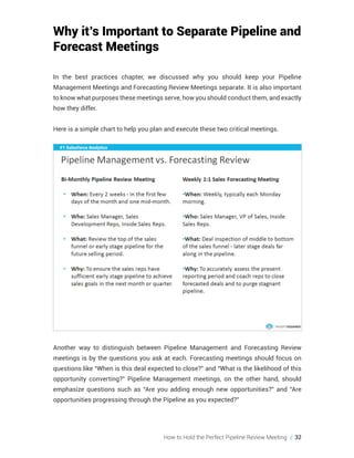 How to Hold the Perfect Pipeline Review Meeting // 32
Why it’s Important to Separate Pipeline and
Forecast Meetings
In the best practices chapter, we discussed why you should keep your Pipeline
Management Meetings and Forecasting Review Meetings separate. It is also important
to know what purposes these meetings serve, how you should conduct them, and exactly
how they differ.
Here is a simple chart to help you plan and execute these two critical meetings.
Another way to distinguish between Pipeline Management and Forecasting Review
meetings is by the questions you ask at each. Forecasting meetings should focus on
questions like “When is this deal expected to close?” and “What is the likelihood of this
opportunity converting?” Pipeline Management meetings, on the other hand, should
emphasize questions such as “Are you adding enough new opportunities?” and “Are
opportunities progressing through the Pipeline as you expected?”
 
