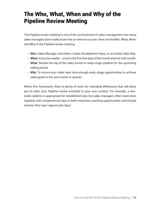 How to Hold the Perfect Pipeline Review Meeting // 33
The Who, What, When and Why of the
Pipeline Review Meeting
The Pipeline review meeting is one of the cornerstones of sales management, but many
sales managers don’t really know how or when to run one. Here are the Who, What, When
and Why of the Pipeline review meeting:
•	 Who: Sales Manager and either a Sales Development Reps, or an Inside Sales Rep.
•	 When: Every two weeks – once in the first few days of the month and one mid-month.
•	 What: Review the top of the sales funnel or early-stage pipeline for the upcoming
selling period.
•	 Why: To ensure your sales reps have enough early-stage opportunities to achieve
sales goals in the next month or quarter.
Within this framework, there is plenty of room for individual differences that will allow
you to tailor your Pipeline review schedule to your own context. For example, a two-
week cadence is appropriate for established reps, but sales managers often meet more
regularly with inexperienced reps to both maximize coaching opportunities and closely
monitor their reps’ opportunity input.
 