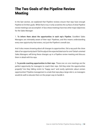 How to Hold the Perfect Pipeline Review Meeting // 34
The Two Goals of the Pipeline Review
Meeting
In the last section, we explained that Pipeline reviews ensure that reps have enough
Pipeline to hit their goals. While that’s true, it only scratches the surface of what Pipeline
review meetings can accomplish. In fact, these meetings have two other major objectives
for the Sales Manager:
1. To inform them about the opportunities in each rep’s Pipeline. Excellent Sales
Managers are intimately aware of their reps’ Pipelines, and this means understanding
every new opportunity that enters, not just the Pipeline’s overall size.
And it also means knowing about all changes to opportunities. Did a rep push the close
date of an opportunity back? Did he adjust the expected deal size for one? Detail-oriented
Sales Managers will bring these changes up in a Pipeline review meeting and discuss
them in detail with his reps.
2. To provide coaching opportunities to their reps. These one-on-one meetings are the
perfect opportunity for managers to coach their reps. Did they enter the opportunities
properly? Are they falling victim to “happy ears” and overly optimistic about certain
opportunities? Pipeline management is a task that reps play a large role in, so managers
would do well to educate them on the proper way to handle it.
 