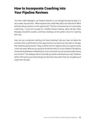 How to Hold the Perfect Pipeline Review Meeting // 35
How to Incorporate Coaching into
Your Pipeline Reviews
Too often, Sales Managers use Pipeline Reviews to run through the play-by-play of a
rep’s weeks and activities. “What happened this week? Why didn’t this deal close? What
activities did you perform on this opportunity?” This line of questioning isn’t necessarily
a bad thing – it just isn’t enough for a Pipeline Review meeting. Above all else, Sales
Managers should be coaches, and these meetings are the perfect venue for coaching
their reps.
How can you incorporate coaching into these meetings? Ask your reps not about the
activities they’ve performed on their opportunities, but about how they plan to manage
their Pipelines going forward. “Okay, so these are the 3 opportunities you expect to close
in the next week. What are you going to do with the other 22 in your Pipeline? Should any
of them be kicked back to Marketing for more nurturing? Are you having trouble closing
one of them?” This dialogue will not only help you better understand your reps’ Pipelines
(which will improve your forecasting), but also find areas where they are struggling and
coach them through.
 