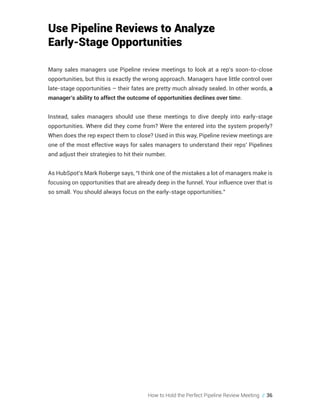 How to Hold the Perfect Pipeline Review Meeting // 36
Use Pipeline Reviews to Analyze
Early-Stage Opportunities
Many sales managers use Pipeline review meetings to look at a rep’s soon-to-close
opportunities, but this is exactly the wrong approach. Managers have little control over
late-stage opportunities – their fates are pretty much already sealed. In other words, a
manager’s ability to affect the outcome of opportunities declines over time.
Instead, sales managers should use these meetings to dive deeply into early-stage
opportunities. Where did they come from? Were the entered into the system properly?
When does the rep expect them to close? Used in this way, Pipeline review meetings are
one of the most effective ways for sales managers to understand their reps’ Pipelines
and adjust their strategies to hit their number.
As HubSpot’s Mark Roberge says, “I think one of the mistakes a lot of managers make is
focusing on opportunities that are already deep in the funnel. Your influence over that is
so small. You should always focus on the early-stage opportunities.”
 
