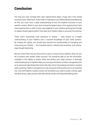 Conclusion // 37
Conclusion
The way your reps manage their open opportunities plays a huge role in the overall
success of your sales team. And in order to help them more effectively and and efficiently
do this, you must have a deep understanding of how the Pipeline functions in your
specific context. Where is your team losing the largest share of its opportunities? How
many opportunities is each of your reps juggling? Is your Pipeline growing fast enough
to replace closed opportunities? How does your Pipeline relate to accurate forecasting?
These aren’t necessarily easy questions to answer -- they require an in-depth
understanding of your Pipeline and a nuanced knowledge of your sales process.
By reading this eBook, you should have learned the fundamentals of managing and
measuring your Pipeline -- the essential metrics, industry best practices, and cutting-
edge thought leadership.
But now what? Now that you know how to stay in control of your Pipeline, what can you
do to achieve even greater Sales success? You should be able to use the information
compiled in this eBook to further refine and perfect your sales process. A thorough
understanding of your Pipeline helps you move past the basics of sales management and
on to advanced sales leadership tactics like data-driven forecasting and metrics-backed
sales coaching. Pipeline management is only one piece of the puzzle, but it is an essential
one. And with Pipeline mastery comes the foundation you need to build a strong, agile,
and data-driven sales process that will achieve results and fuel predictable growth.
 