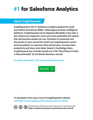 About InsightSquared
InsightSquared is the #1 Salesforce Analytics product for small
and midsize businesses (SMB). Unlike legacy business intelligence
platforms, InsightSquared can be deployed affordably in less than a
day without any integration costs and comes preloaded with reports
that real business people can use. Hundreds of companies and
thousands of users around the world use InsightSquared’s award-
winning analytics to maximize sales performance, increase team
productivity and close more deals. Based in Cambridge, Mass.,
InsightSquared was recently named one of the “Best Places to Work
in Massachusetts” by the Boston Business Journal.
For more information, visit www.insightsquared.com.
#1 for Salesforce Analytics
To download a free copy of any of InsightSquared’s ebooks,
visit http://www.insightsquared.com/resources/e-books.
 