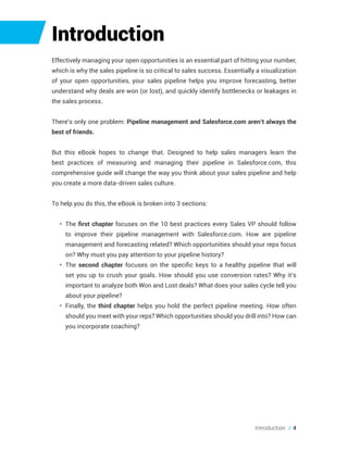 Introduction
Effectively managing your open opportunities is an essential part of hitting your number,
which is why the sales pipeline is so critical to sales success. Essentially a visualization
of your open opportunities, your sales pipeline helps you improve forecasting, better
understand why deals are won (or lost), and quickly identify bottlenecks or leakages in
the sales process.
There’s only one problem: Pipeline management and Salesforce.com aren’t always the
best of friends.
But this eBook hopes to change that. Designed to help sales managers learn the
best practices of measuring and managing their pipeline in Salesforce.com, this
comprehensive guide will change the way you think about your sales pipeline and help
you create a more data-driven sales culture.
To help you do this, the eBook is broken into 3 sections:
•	 The first chapter focuses on the 10 best practices every Sales VP should follow
to improve their pipeline management with Salesforce.com. How are pipeline
management and forecasting related? Which opportunities should your reps focus
on? Why must you pay attention to your pipeline history?
•	 The second chapter focuses on the specific keys to a healthy pipeline that will
set you up to crush your goals. How should you use conversion rates? Why it’s
important to analyze both Won and Lost deals? What does your sales cycle tell you
about your pipeline?
•	 Finally, the third chapter helps you hold the perfect pipeline meeting. How often
should you meet with your reps? Which opportunities should you drill into? How can
you incorporate coaching?
Introduction // 4
 