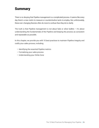 The 10 Best Practices for Managing Your Pipeline // 6
Summary
There is no denying that Pipeline management is a complicated process. It seems like every
day there’s a new metric to measure or counterintuitive tactic to employ. But, unfortunately,
these ever-changing theories often do more to confuse than they do to clarify.
The truth is that Pipeline management is not about fads or silver bullets – it’s about
understanding the fundamentals of the Pipeline and keeping the process as consistent
and repeatable as possible.
In this chapter, we provide you with 10 best practices to maintain Pipeline integrity and
codify your sales process, including:
•	 Identifying the essential Pipeline metrics
•	 Formalizing your sales process
•	 Understanding your Strike Zone
 