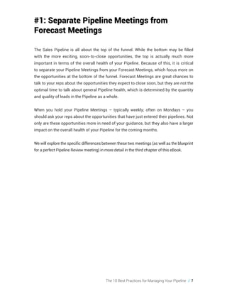 The 10 Best Practices for Managing Your Pipeline // 7
#1: Separate Pipeline Meetings from
Forecast Meetings
The Sales Pipeline is all about the top of the funnel. While the bottom may be filled
with the more exciting, soon-to-close opportunities, the top is actually much more
important in terms of the overall health of your Pipeline. Because of this, it is critical
to separate your Pipeline Meetings from your Forecast Meetings, which focus more on
the opportunities at the bottom of the funnel. Forecast Meetings are great chances to
talk to your reps about the opportunities they expect to close soon, but they are not the
optimal time to talk about general Pipeline health, which is determined by the quantity
and quality of leads in the Pipeline as a whole.
When you hold your Pipeline Meetings – typically weekly; often on Mondays – you
should ask your reps about the opportunities that have just entered their pipelines. Not
only are these opportunities more in need of your guidance, but they also have a larger
impact on the overall health of your Pipeline for the coming months.
We will explore the specific differences between these two meetings (as well as the blueprint
for a perfect Pipeline Review meeting) in more detail in the third chapter of this eBook.
 