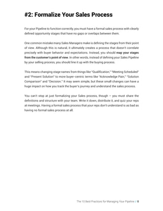 The 10 Best Practices for Managing Your Pipeline // 8
#2: Formalize Your Sales Process
For your Pipeline to function correctly, you must have a formal sales process with clearly
defined opportunity stages that have no gaps or overlaps between them.
One common mistake many Sales Managers make is defining the stages from their point
of view. Although this is natural, it ultimately creates a process that doesn’t correlate
precisely with buyer behavior and expectations. Instead, you should map your stages
from the customer’s point of view. In other words, instead of defining your Sales Pipeline
by your selling process, you should line it up with the buying process.
This means changing stage names from things like “Qualification,” “Meeting Scheduled”
and “Present Solution” to more buyer-centric terms like “Acknowledge Pain,” “Solution
Comparison” and “Decision.” It may seem simple, but these small changes can have a
huge impact on how you track the buyer’s journey and understand the sales process.
You can’t stop at just formalizing your Sales process, though – you must share the
definitions and structure with your team. Write it down, distribute it, and quiz your reps
at meetings. Having a formal sales process that your reps don’t understand is as bad as
having no formal sales process at all.
 