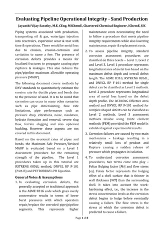 Page 1 of 8
Evaluating Pipeline Operational Integrity - Sand Production
Jayanthi Vijay Sarathy, M.E, CEng, MIChemE, Chartered Chemical Engineer, IChemE, UK
Piping systems associated with production,
transporting oil & gas, water/gas injection
into reservoirs, experience wear & tear with
time & operations. There would be metal loss
due to erosion, erosion-corrosion and
cavitation to name a few. The presence of
corrosion defects provides a means for
localized fractures to propagate causing pipe
ruptures & leakages. This also reduces the
pipe/pipeline maximum allowable operating
pressure [MAOP].
The following document covers methods by
DNV standards to quantitatively estimate the
erosion rate for ductile pipes and bends due
to the presence of sand. It is to be noted that
corrosion can occur in many other scenarios
such as pipe dimensioning, flow rate
limitations, pipe performance such as
pressure drop, vibrations, noise, insulation,
hydrate formation and removal, severe slug
flow, terrain slugging and also upheaval
buckling. However these aspects are not
covered in this document.
Based on the erosional rates of pipes and
bends, the Maximum Safe Pressure/Revised
MAOP is evaluated based on a Level 1
Assessment procedure for the remaining
strength of the pipeline. The Level 1
procedures taken up in this tutorial are
RSTRENG 085dL method, DNVGL RP F-101
(Part-B) and PETROBRAS’s PB Equation.
General Notes & Assumptions
1. In evaluating corrosion defects, the
generally accepted or traditional approach
is the ASME B31G code which gives overly
conservative results in terms of lower
burst pressures with which operators
repair/replace the corroded pipe/pipeline
segments. This represents higher
maintenance costs necessitating the need
to follow a procedure that meets pipeline
integrity requirements while also lowering
maintenance, repair & replacement costs.
2. To assess pipeline integrity, standard
corrosion assessment procedures are
classified on three levels – Level 1, Level 2
and Level 3. Level 1 procedure represents
longitudinal area of metal loss based on the
maximum defect depth and overall defect
length. The ASME B31G, RSTRENG 085dL,
and DNVGL RP F-101 method for single
defect can be classified as Level 1 methods.
Level 2 procedure represents longitudinal
area of metal loss based on the defect
depth profile. The RSTRENG Effective Area
method and DNVGL RP F-101 method for
complex shaped defects can be classified as
Level 2 methods. Level 3 assessment
methods involve using Finite element
methods (FEM) provided the FEM model is
validated against experimental results.
3. Corrosion failures are caused by two main
mechanisms – Leakage resulting in a
relatively small loss of product and
Rupture causing a sudden release of
pressure which propagates in isolation.
4. To understand corrosion assessment
procedures, two terms come into play –
Folias Bulging factor [MT] and flow stress
[f]. Folais factor represents the bulging
effect of a shell surface that is thinner in
wall thickness [WT] than the surrounding
shell. It takes into account the work-
hardening effect, i.e., the increase in the
stress concentration levels as the corrosion
defect begins to bulge before eventually
causing a failure. The flow stress is the
stress at which the corrosion defect is
predicted to cause a failure.
 