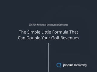 2016 PGA Merchandise Show Education Conference
pipeline marketing
The Simple Little Formula That
Can Double Your Golf Revenues
 