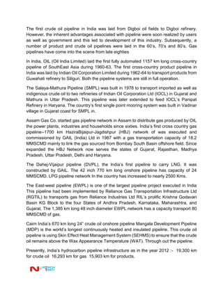 The first crude oil pipeline in India was laid from Digboi oil fields to Digboi refinery.
However, the inherent advantages associated with pipeline were soon realized by users
as well as government and this led to development of this industry. Subsequently, a
number of product and crude oil pipelines were laid in the 60’s, 70’s and 80’s. Gas
pipelines have come into the scene from late eighties
In India, OIL (Oil India Limited) laid the first fully automated 1157 km long cross-country
pipeline of SouthEast Asia during 1960-63. The first cross-country product pipeline in
India was laid by Indian Oil Corporation Limited during 1962-64 to transport products from
Guwahati refinery to Siliguri. Both the pipeline systems are still in full operation.
The Salaya-Mathura Pipeline (SMPL) was built in 1978 to transport imported as well as
indigenous crude oil to two refineries of Indian Oil Corporation Ltd (IOCL) in Gujarat and
Mathura in Uttar Pradesh. This pipeline was later extended to feed IOCL’s Panipat
Refinery in Haryana. The country’s first single point mooring system was built in Vadinar
village in Gujarat coast for SMPL in.
Assam Gas Co. started gas pipeline network in Assam to distribute gas produced by OIL
the power plants, industries and households since sixties. India’s first cross country gas
pipeline--1700 km HaziraBijaipur-Jagdishpur (HBJ) network of was executed and
commissioned by GAIL (India) Ltd in 1987 with a gas transportation capacity of 18.2
MMSCMD mainly to link the gas sourced from Bombay South Basin offshore field. Since
expanded the HBJ Network now serves the states of Gujarat, Rajasthan, Madhya
Pradesh, Uttar Pradesh, Delhi and Haryana.
The Dahej-Vijaipur pipeline (DVPL), the India’s first pipeline to carry LNG. It was
constructed by GAIL. The 42 inch 770 km long onshore pipeline has capacity of 24
MMSCMD. LPG pipeline network In the country has increased to nearly 2500 Kms.
The East-west pipeline (EWPL) is one of the largest pipeline project executed in India
This pipeline had been implemented by Reliance Gas Transportation Infrastructure Ltd
(RGTIL) to transports gas from Reliance Industries Ltd RIL’s prolific Krishna Godavari
Basin KG Block to the four States of Andhra Pradesh, Karnataka, Maharashtra, and
Gujarat. The 1,385 km long 48 inch diameter EWPL network has a capacity transport 80
MMSCMD of gas.
Cairn India’s 670 km long 24” crude oil onshore pipeline Mangala Development Pipeline
(MDP) is the world’s longest continuously heated and insulated pipeline. This crude oil
pipeline is using Skin Effect Heat Management System (SEHMS) to ensure that the crude
oil remains above the Wax Appearance Temperature (WAT). Through out the pipeline.
Presently, India’s hydrocarbon pipeline infrastructure as in the year 2012 :- 19,300 km
for crude oil 16,293 km for gas 15,903 km for products.
 