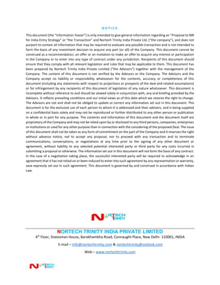 N O T I C E:
This document (the “Information Teaser”) is only intended to give general information regarding an “Proposal to NRI
for India Entry Strategy” or “the Transaction” and Nortech Trinity India Private Ltd. (“the company”), and does not
purport to contain all information that may be required to evaluate any possible transaction and is not intended to
form the basis of any investment decision to acquire any part (or all) of the Company. This document cannot be
construed as a recommendation, an offer or an invitation to make an offer to acquire any interest or participation
in the Company or to enter into any type of contract under any jurisdiction. Recipients of this document should
ensure that they comply with all relevant legislation and rules that may be applicable to them. This document has
been prepared by Nortech Trinity India Private Limited (“the Advisors”) together with the management of the
Company. The content of this document is not verified by the Advisors or the Company. The Advisors and the
Company accept no liability or responsibility whatsoever for the contents, accuracy or completeness of this
document (including any statements with respect to projections or prospects of the deal and related assumptions)
or for infringement by any recipients of this document of legislation of any nature whatsoever. This document is
incomplete without reference to and should be viewed solely in conjunction with, any oral briefing provided by the
Advisors. It reflects prevailing conditions and our initial views as of this date which we reserve the right to change.
The Advisors are not and shall not be obliged to update or correct any information set out in this document. This
document is for the exclusive use of each person to whom it is addressed and their advisers, and is being supplied
on a confidential basis solely and may not be reproduced or further distributed to any other person or publication
in whole or in part for any purpose. The contents and information of this document and the document itself are
proprietary of the Company and may not be relied upon by or disclosed to any third persons, companies, enterprises
or institutions or used for any other purpose than in connection with the considering of the proposed Deal. The issue
of this document shall not be taken as any form of commitment on the part of the Company and it reserves the right
without advance notice, not to accept any proposal, nor to proceed with any transaction and to terminate
communications, conversations, or negotiations at any time prior to the signing of any other document or
agreement, without liability to any selected potential interested party or third party for any costs incurred in
submitting a proposal or otherwise. The information set out in this document will not form the basis of any contract.
In the case of a negotiation taking place, the successful interested party will be required to acknowledge in an
agreement that it has not relied on or been induced to enter into such agreement by any representation or warranty,
save expressly set out in such agreement. This document is governed by and construed in accordance with Indian
Law.
NORTECH TRINITY INDIA PRIVATE LIMITED
4th
Floor, Statesman House, Barakhambha Road, Connaught Place, New Delhi- 110001, INDIA
E-mail – info@nortechtrinity.com & nortechtrinity@outlook.com
Web – www.nortechtrinity.com
 