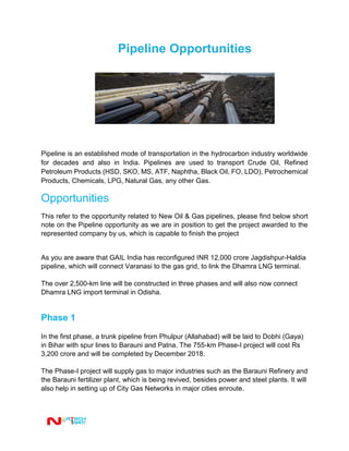 Pipeline Opportunities
Pipeline is an established mode of transportation in the hydrocarbon industry worldwide
for decades and also in India. Pipelines are used to transport Crude Oil, Refined
Petroleum Products (HSD, SKO, MS, ATF, Naphtha, Black Oil, FO, LDO), Petrochemical
Products, Chemicals, LPG, Natural Gas, any other Gas.
Opportunities
This refer to the opportunity related to New Oil & Gas pipelines, please find below short
note on the Pipeline opportunity as we are in position to get the project awarded to the
represented company by us, which is capable to finish the project
As you are aware that GAIL India has reconfigured INR 12,000 crore Jagdishpur-Haldia
pipeline, which will connect Varanasi to the gas grid, to link the Dhamra LNG terminal.
The over 2,500-km line will be constructed in three phases and will also now connect
Dhamra LNG import terminal in Odisha.
Phase 1
In the first phase, a trunk pipeline from Phulpur (Allahabad) will be laid to Dobhi (Gaya)
in Bihar with spur lines to Barauni and Patna. The 755-km Phase-I project will cost Rs
3,200 crore and will be completed by December 2018.
The Phase-I project will supply gas to major industries such as the Barauni Refinery and
the Barauni fertilizer plant, which is being revived, besides power and steel plants. It will
also help in setting up of City Gas Networks in major cities enroute.
 