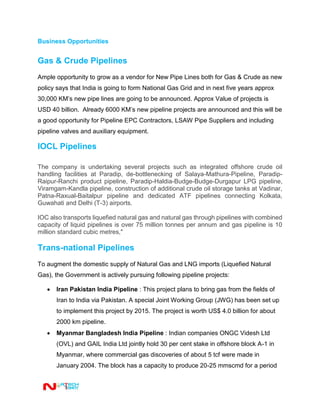 Business Opportunities
Gas & Crude Pipelines
Ample opportunity to grow as a vendor for New Pipe Lines both for Gas & Crude as new
policy says that India is going to form National Gas Grid and in next five years approx
30,000 KM’s new pipe lines are going to be announced. Approx Value of projects is
USD 40 billion. Already 6000 KM’s new pipeline projects are announced and this will be
a good opportunity for Pipeline EPC Contractors, LSAW Pipe Suppliers and including
pipeline valves and auxiliary equipment.
IOCL Pipelines
The company is undertaking several projects such as integrated offshore crude oil
handling facilities at Paradip, de-bottlenecking of Salaya-Mathura-Pipeline, Paradip-
Raipur-Ranchi product pipeline, Paradip-Haldia-Budge-Budge-Durgapur LPG pipeline,
Viramgam-Kandla pipeline, construction of additional crude oil storage tanks at Vadinar,
Patna-Raxual-Baitalpur pipeline and dedicated ATF pipelines connecting Kolkata,
Guwahati and Delhi (T-3) airports.
IOC also transports liquefied natural gas and natural gas through pipelines with combined
capacity of liquid pipelines is over 75 million tonnes per annum and gas pipeline is 10
million standard cubic metres,"
Trans-national Pipelines
To augment the domestic supply of Natural Gas and LNG imports (Liquefied Natural
Gas), the Government is actively pursuing following pipeline projects:
 Iran Pakistan India Pipeline : This project plans to bring gas from the fields of
Iran to India via Pakistan. A special Joint Working Group (JWG) has been set up
to implement this project by 2015. The project is worth US$ 4.0 billion for about
2000 km pipeline.
 Myanmar Bangladesh India Pipeline : Indian companies ONGC Videsh Ltd
(OVL) and GAIL India Ltd jointly hold 30 per cent stake in offshore block A-1 in
Myanmar, where commercial gas discoveries of about 5 tcf were made in
January 2004. The block has a capacity to produce 20-25 mmscmd for a period
 