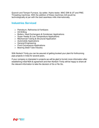 Quench and Temper Furnace, Up setter, Hydro tester, MAC EMI & UT and PMC
Threading machines. With the addition of these machines mill would be
technologically at par with the best seamless mills internationally.
Industries Serviced
 Petroleum, Refineries & Fertilizers
 Oil Drilling
 Boilers, Heat Exchangers & Condenser Applications
 Super Heater & Low Temperature Applications
 Mechanical Tubing & Structural Application
 Automobile Applications
 General Engineering
 Fluid Conveyance Applications
 Bearing Steel Tube Industry
With Nortech Trinity you can be assured of getting booked your plant for forthcoming
pipe projects in India for several years.
If your company is interested in projects we will be glad to furnish more information after
establishing initial NDA & agreement and then Nortech Trinity will be happy to share all
the relevant information to take the decision of Go or No Go.
 