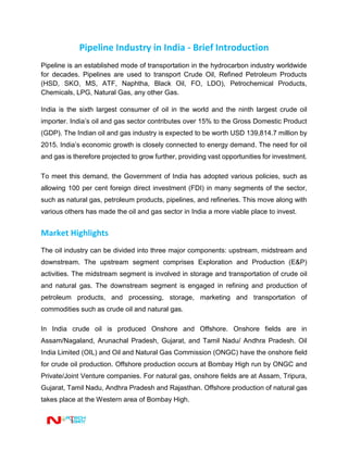 Pipeline Industry in India - Brief Introduction
Pipeline is an established mode of transportation in the hydrocarbon industry worldwide
for decades. Pipelines are used to transport Crude Oil, Refined Petroleum Products
(HSD, SKO, MS, ATF, Naphtha, Black Oil, FO, LDO), Petrochemical Products,
Chemicals, LPG, Natural Gas, any other Gas.
India is the sixth largest consumer of oil in the world and the ninth largest crude oil
importer. India’s oil and gas sector contributes over 15% to the Gross Domestic Product
(GDP). The Indian oil and gas industry is expected to be worth USD 139,814.7 million by
2015. India’s economic growth is closely connected to energy demand. The need for oil
and gas is therefore projected to grow further, providing vast opportunities for investment.
To meet this demand, the Government of India has adopted various policies, such as
allowing 100 per cent foreign direct investment (FDI) in many segments of the sector,
such as natural gas, petroleum products, pipelines, and refineries. This move along with
various others has made the oil and gas sector in India a more viable place to invest.
Market Highlights
The oil industry can be divided into three major components: upstream, midstream and
downstream. The upstream segment comprises Exploration and Production (E&P)
activities. The midstream segment is involved in storage and transportation of crude oil
and natural gas. The downstream segment is engaged in refining and production of
petroleum products, and processing, storage, marketing and transportation of
commodities such as crude oil and natural gas.
In India crude oil is produced Onshore and Offshore. Onshore fields are in
Assam/Nagaland, Arunachal Pradesh, Gujarat, and Tamil Nadu/ Andhra Pradesh. Oil
India Limited (OIL) and Oil and Natural Gas Commission (ONGC) have the onshore field
for crude oil production. Offshore production occurs at Bombay High run by ONGC and
Private/Joint Venture companies. For natural gas, onshore fields are at Assam, Tripura,
Gujarat, Tamil Nadu, Andhra Pradesh and Rajasthan. Offshore production of natural gas
takes place at the Western area of Bombay High.
 