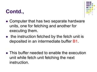 Contd.,
 Computer that has two separate hardware
units, one for fetching and another for
executing them.
 the instruction fetched by the fetch unit is
deposited in an intermediate buffer B1.
 This buffer needed to enable the execution
unit while fetch unit fetching the next
instruction.
 