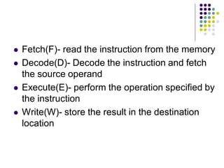  Fetch(F)- read the instruction from the memory
 Decode(D)- Decode the instruction and fetch
the source operand
 Execute(E)- perform the operation specified by
the instruction
 Write(W)- store the result in the destination
location
 