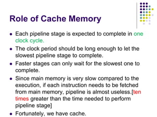 Role of Cache Memory
 Each pipeline stage is expected to complete in one
clock cycle.
 The clock period should be long enough to let the
slowest pipeline stage to complete.
 Faster stages can only wait for the slowest one to
complete.
 Since main memory is very slow compared to the
execution, if each instruction needs to be fetched
from main memory, pipeline is almost useless.[ten
times greater than the time needed to perform
pipeline stage]
 Fortunately, we have cache.
 