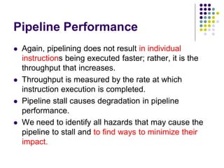 Pipeline Performance
 Again, pipelining does not result in individual
instructions being executed faster; rather, it is the
throughput that increases.
 Throughput is measured by the rate at which
instruction execution is completed.
 Pipeline stall causes degradation in pipeline
performance.
 We need to identify all hazards that may cause the
pipeline to stall and to find ways to minimize their
impact.
 