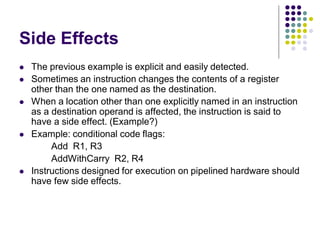 Side Effects
 The previous example is explicit and easily detected.
 Sometimes an instruction changes the contents of a register
other than the one named as the destination.
 When a location other than one explicitly named in an instruction
as a destination operand is affected, the instruction is said to
have a side effect. (Example?)
 Example: conditional code flags:
Add R1, R3
AddWithCarry R2, R4
 Instructions designed for execution on pipelined hardware should
have few side effects.
 