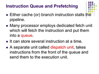 Instruction Queue and Prefetching
 Either cache (or) branch instruction stalls the
pipeline.
 Many processor employs dedicated fetch unit
which will fetch the instruction and put them
into a queue.
 It can store several instruction at a time.
 A separate unit called dispatch unit, takes
instructions from the front of the queue and
send them to the execution unit.
 