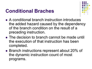 Conditional Braches
 A conditional branch instruction introduces
the added hazard caused by the dependency
of the branch condition on the result of a
preceding instruction.
 The decision to branch cannot be made until
the execution of that instruction has been
completed.
 Branch instructions represent about 20% of
the dynamic instruction count of most
programs.
 