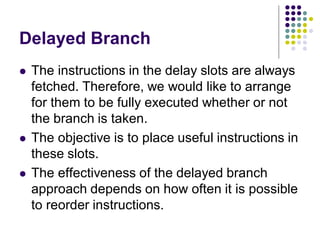 Delayed Branch
 The instructions in the delay slots are always
fetched. Therefore, we would like to arrange
for them to be fully executed whether or not
the branch is taken.
 The objective is to place useful instructions in
these slots.
 The effectiveness of the delayed branch
approach depends on how often it is possible
to reorder instructions.
 