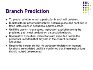 Branch Prediction
 To predict whether or not a particular branch will be taken.
 Simplest form: assume branch will not take place and continue to
fetch instructions in sequential address order.
 Until the branch is evaluated, instruction execution along the
predicted path must be done on a speculative basis.
 Speculative execution: instructions are executed before the
processor is certain that they are in the correct execution
sequence.
 Need to be careful so that no processor registers or memory
locations are updated until it is confirmed that these instructions
should indeed be executed.
 