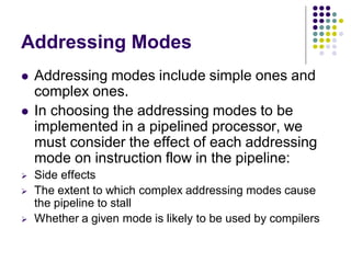 Addressing Modes
 Addressing modes include simple ones and
complex ones.
 In choosing the addressing modes to be
implemented in a pipelined processor, we
must consider the effect of each addressing
mode on instruction flow in the pipeline:
 Side effects
 The extent to which complex addressing modes cause
the pipeline to stall
 Whether a given mode is likely to be used by compilers
 