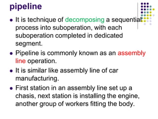 pipeline
 It is technique of decomposing a sequential
process into suboperation, with each
suboperation completed in dedicated
segment.
 Pipeline is commonly known as an assembly
line operation.
 It is similar like assembly line of car
manufacturing.
 First station in an assembly line set up a
chasis, next station is installing the engine,
another group of workers fitting the body.
 