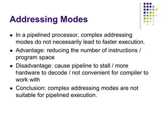 Addressing Modes
 In a pipelined processor, complex addressing
modes do not necessarily lead to faster execution.
 Advantage: reducing the number of instructions /
program space
 Disadvantage: cause pipeline to stall / more
hardware to decode / not convenient for compiler to
work with
 Conclusion: complex addressing modes are not
suitable for pipelined execution.
 