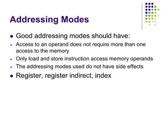 Addressing Modes
 Good addressing modes should have:
 Access to an operand does not require more than one
access to the memory
 Only load and store instruction access memory operands
 The addressing modes used do not have side effects
 Register, register indirect, index
 