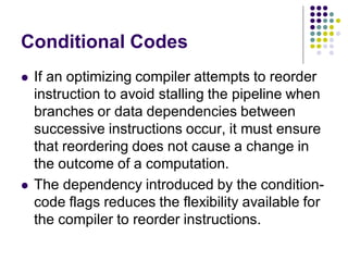 Conditional Codes
 If an optimizing compiler attempts to reorder
instruction to avoid stalling the pipeline when
branches or data dependencies between
successive instructions occur, it must ensure
that reordering does not cause a change in
the outcome of a computation.
 The dependency introduced by the condition-
code flags reduces the flexibility available for
the compiler to reorder instructions.
 