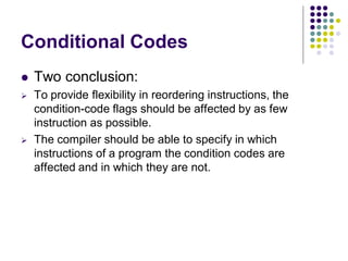 Conditional Codes
 Two conclusion:
 To provide flexibility in reordering instructions, the
condition-code flags should be affected by as few
instruction as possible.
 The compiler should be able to specify in which
instructions of a program the condition codes are
affected and in which they are not.
 