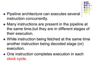  Pipeline architecture can executes several
instruction concurrently.
 Many instructions are present in the pipeline at
the same time,but they are in different stages of
their execution.
 While instruction being fetched at the same time
another instruction being decoded stage (or)
execution.
 One instruction completes execution in each
clock cycle.
 
