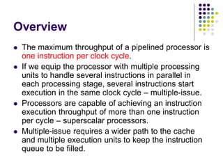 Overview
 The maximum throughput of a pipelined processor is
one instruction per clock cycle.
 If we equip the processor with multiple processing
units to handle several instructions in parallel in
each processing stage, several instructions start
execution in the same clock cycle – multiple-issue.
 Processors are capable of achieving an instruction
execution throughput of more than one instruction
per cycle – superscalar processors.
 Multiple-issue requires a wider path to the cache
and multiple execution units to keep the instruction
queue to be filled.
 