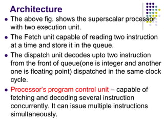 Architecture
 The above fig. shows the superscalar processor
with two execution unit.
 The Fetch unit capable of reading two instruction
at a time and store it in the queue.
 The dispatch unit decodes upto two instruction
from the front of queue(one is integer and another
one is floating point) dispatched in the same clock
cycle.
 Processor’s program control unit – capable of
fetching and decoding several instruction
concurrently. It can issue multiple instructions
simultaneously.
 