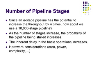Number of Pipeline Stages
 Since an n-stage pipeline has the potential to
increase the throughput by n times, how about we
use a 10,000-stage pipeline?
 As the number of stages increase, the probability of
the pipeline being stalled increases.
 The inherent delay in the basic operations increases.
 Hardware considerations (area, power,
complexity,…)
 